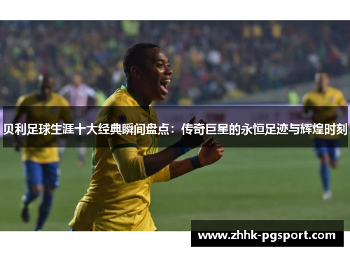 贝利足球生涯十大经典瞬间盘点：传奇巨星的永恒足迹与辉煌时刻